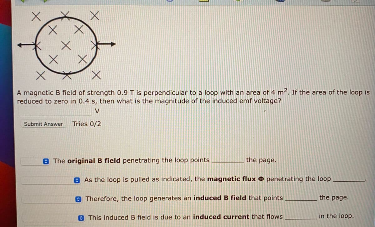 A magnetic B field of strength 0.9 T is perpendicular to a loop with an area of 4 m². If the area of the loop is
reduced to zero in 0.4 s, then what is the magnitude of the induced emf voltage?
V
Submit Answer
Tries 0/2
8The original B field penetrating the loop points
the page.
8As the loop is pulled as indicated, the magnetic flux O penetrating the loop
Therefore, the loop generates an induced B field that points
the page.
O This induced B field is due to an induced current that flows
in the loop.
