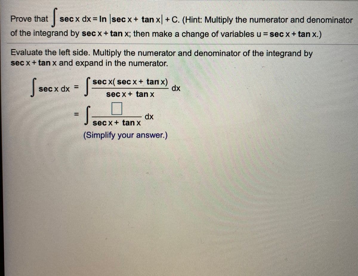 *J sec x+ tan x
Prove that
sec x dx = In sec x+ tan x+ C. (Hint: Multiply the numerator and denominator
of the integrand by sec x+ tan x; then make a change of variables u = sec x+ tan x.)
Evaluate the left side. Multiply the numerator and denominator of the integrand by
sec x+ tan x and expand in the numerator.
( sec x( sec x + tan x)
dx
sec x dx =
sec x+ tan x
dx
sec x+ tan x
(Simplify your answer.)
증
