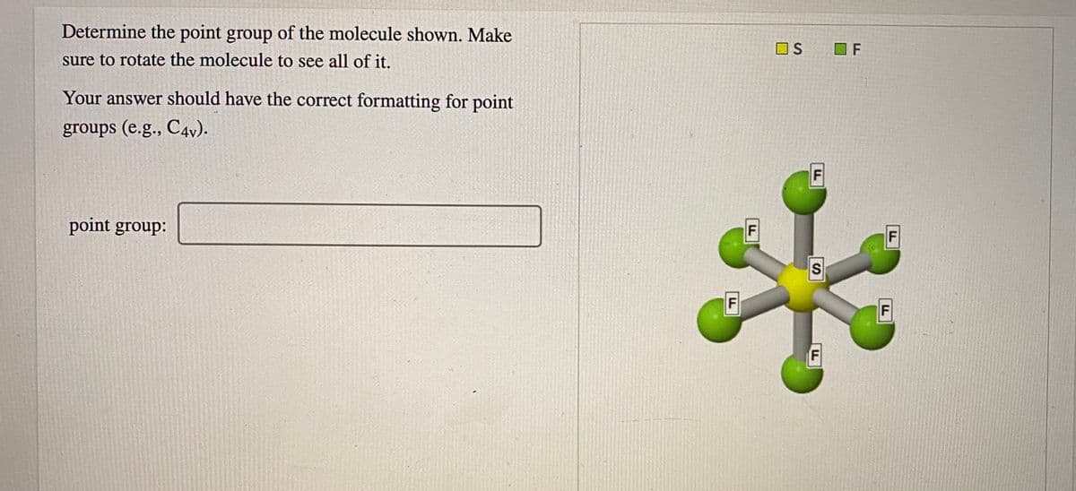 Determine the point group of the molecule shown. Make
OS
O F
sure to rotate the molecule to see all of it.
Your answer should have the correct formatting for point
groups (e.g., C4v).
point group:
F
F
F.
FL
