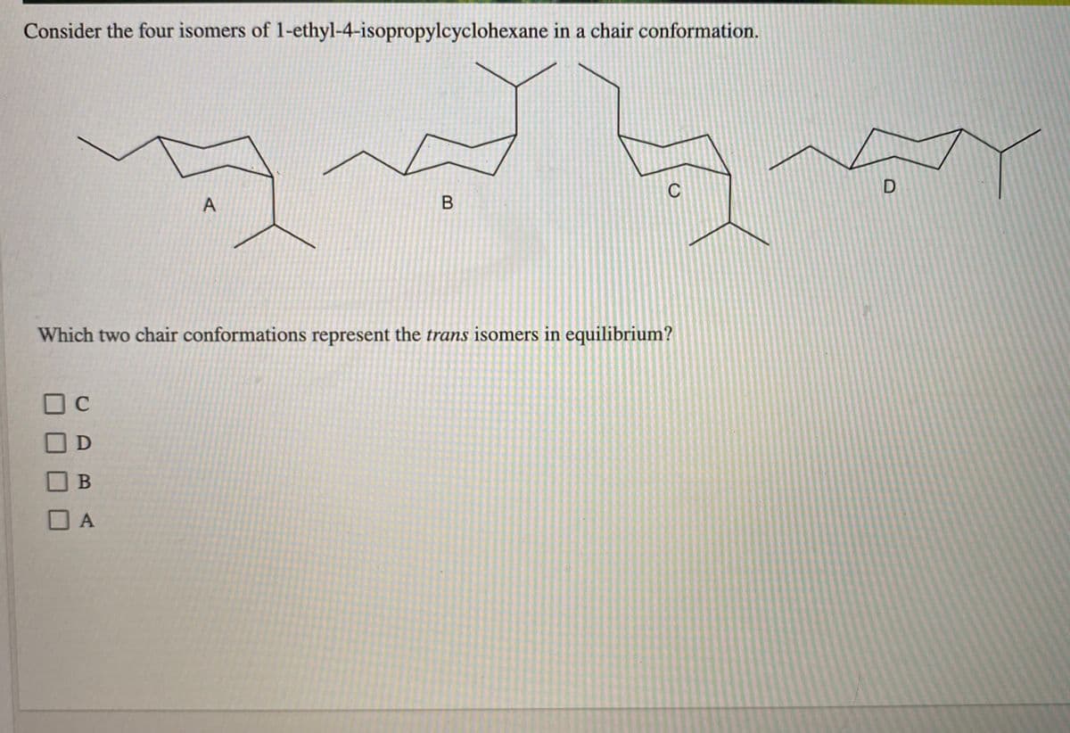 Consider the four isomers of 1-ethyl-4-isopropylcyclohexane in a chair conformation.
C
A
Which two chair conformations represent the trans isomers in equilibrium?
| C
