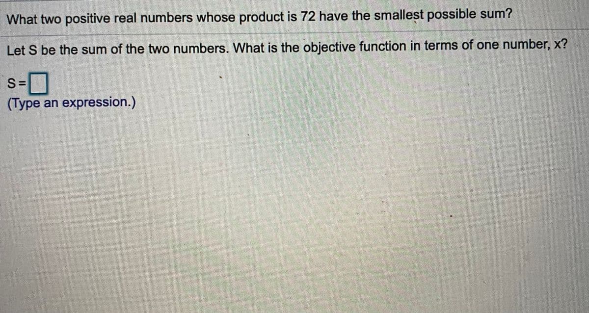 What two positive real numbers whose product is 72 have the smallest possible sum?
Let S be the sum of the two numbers. What is the objective function in terms of one number, x?
%3D
(Type an expression.)
