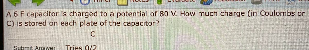 A 6 F capacitor is charged to a potential of 80 V. How much charge (in Coulomb or
C) is stored on each plate of the capacitor?
Submit Answer
Tries 0/2
