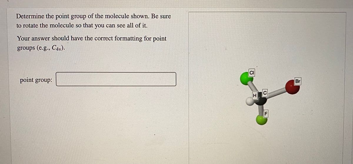 Determine the point group of the molecule shown. Be sure
to rotate the molecule so that you can see all of it.
Your answer should have the correct formatting for point
groups (e.g., C4v).
CI
point group:
Br
