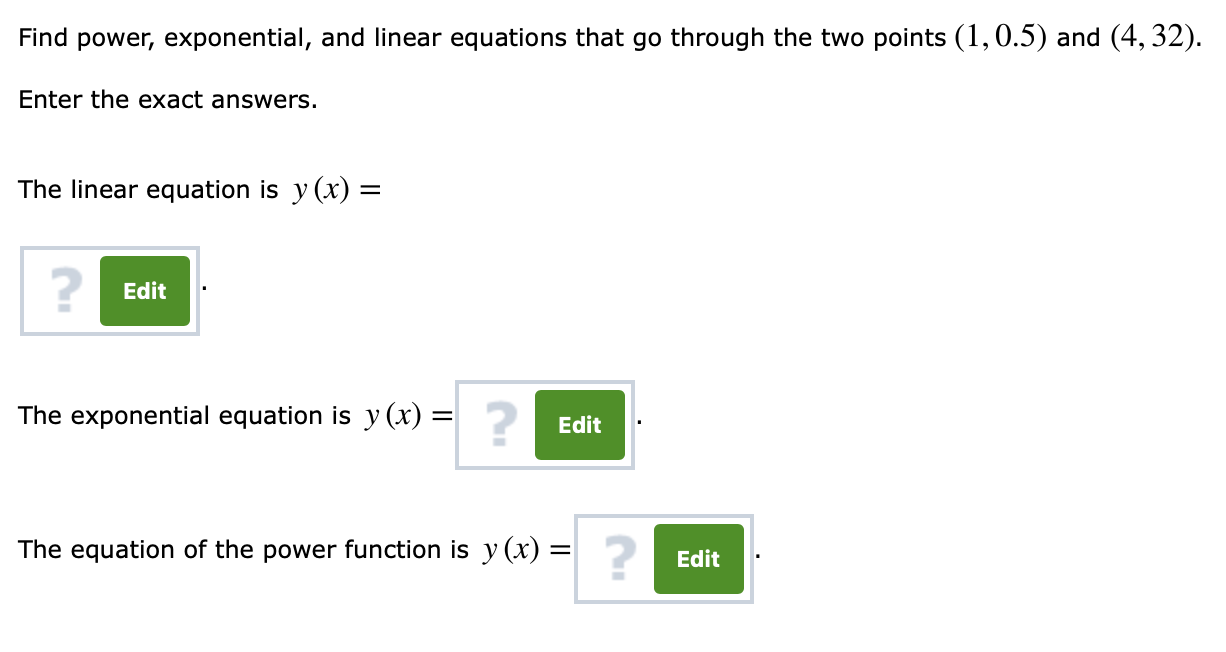 Find power, exponential, and linear equations that go through the two points (1,0.5) and (4, 32)
Enter the exact answers.
The linear equation is y (x)-
2
Edit
The exponential equation is y (x)
2
Edit
The equation of the power function is y (x)
2
Edit
