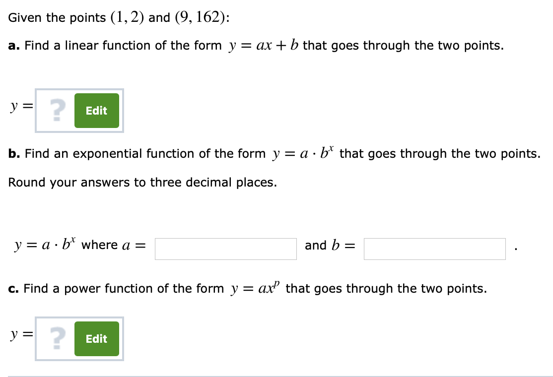 Given the points (1,2) and (9, 162):
a. Find a linear function of the form y-ax +b that goes through the two points.
2
Edit
b. Find an exponential function of the form y-a b* that goes through the two points.
Round your answers to three decimal places.
y a b where a
and b-
c. Find a power function of the form y -ax that goes through the two points.
2
Edit
