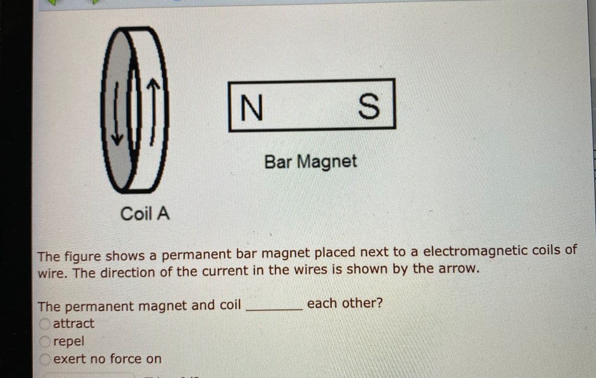 N
Bar Magnet
Coil A
The figure shows a permanent bar magnet placed next to a electromagnetic coils of
wire. The direction of the current in the wires is shown by the arrow.
each other?
The permanent magnet and coil
O attract
Orepel
exert no force on
