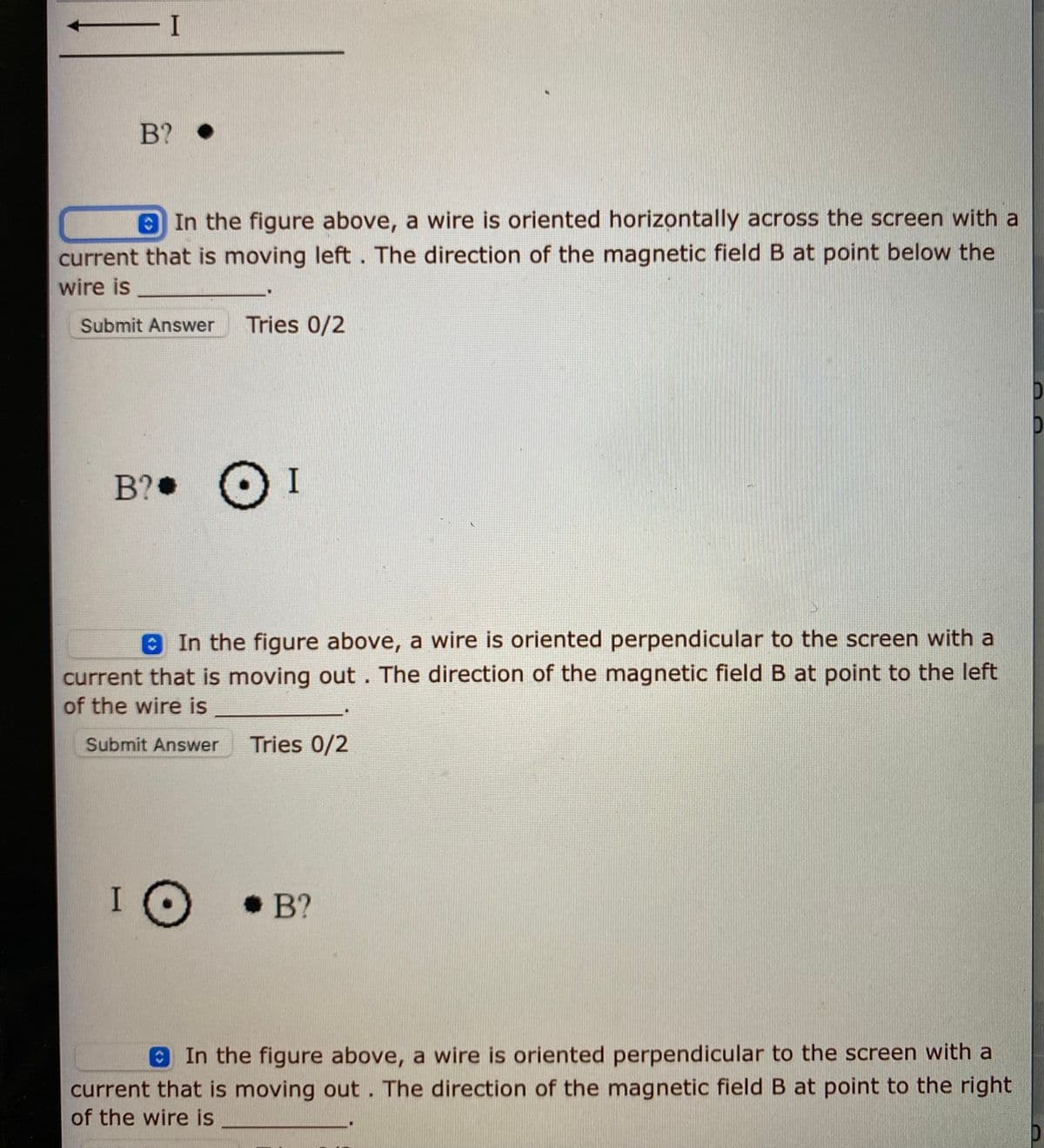 1-
B? •
In the figure above, a wire is oriented horizontally across the screen with a
current that is moving left . The direction of the magnetic field B at point below the
wire is
Submit Answer
Tries 0/2
B? OI
In the figure above, a wire is oriented perpendicular to the screen with a
current that is moving out. The direction of the magnetic field B at point to the left
of the wire is
Submit Answer
Tries 0/2
•B?
In the figure above, a wire is oriented perpendicular to the screen with a
current that is moving out. The direction of the magnetic field B at point to the right
of the wire is
