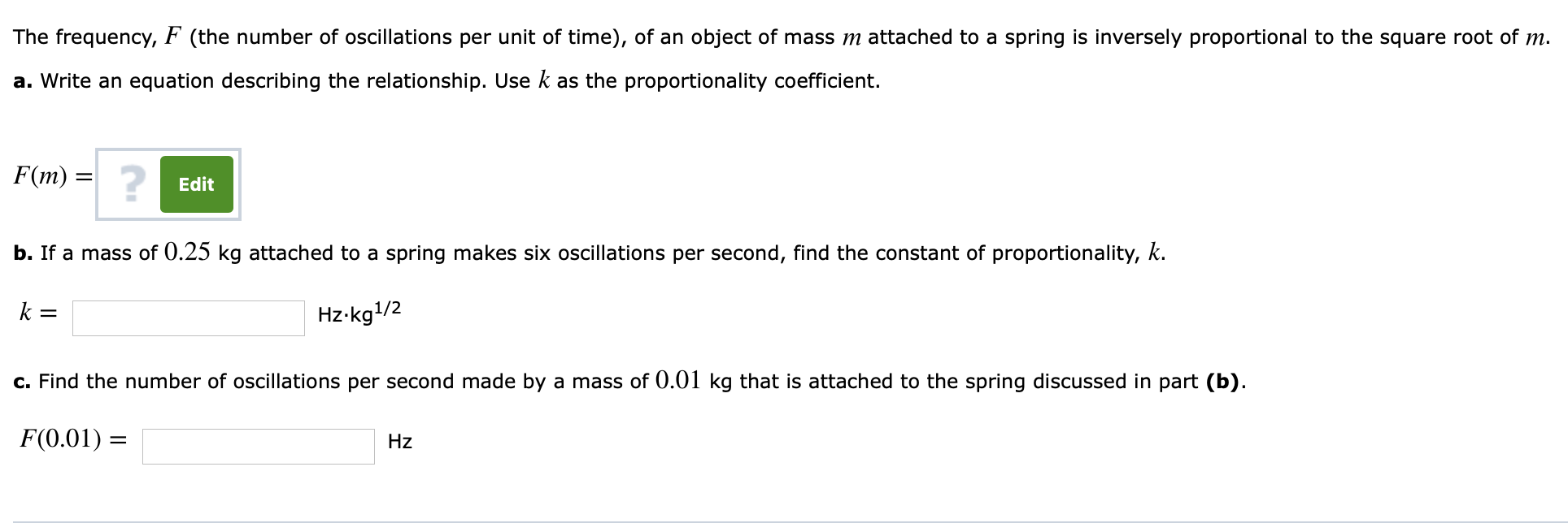 The frequency, F (the number of oscillations per unit of time), of an object of mass m attached to a spring is inversely proportional to the square root of m.
a. Write an equation describing the relationship. Use k as the proportionality coefficient.
Edit
b. If a mass of 0.25 kg attached to a spring makes six oscillations per second, find the constant of proportionality, k.
Hz kg1/2
c.Find the number of oscillations per second made by a mass of 0.01 kg that is attached to the spring discussed in part (b)
F(0.01)
Hz
