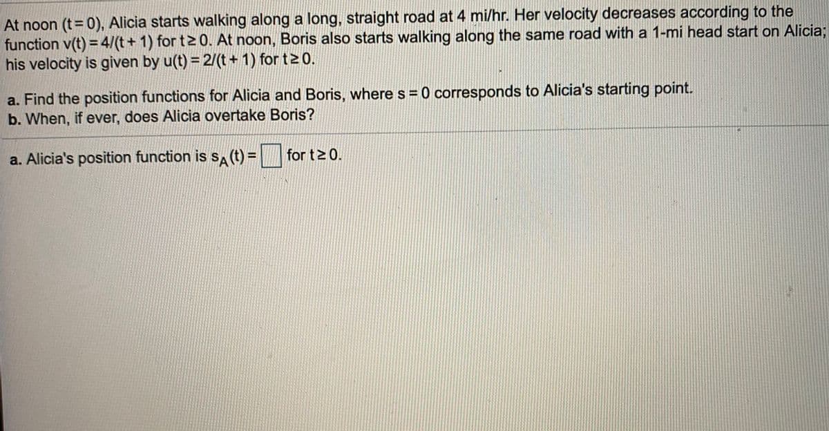 At noon (t=0), Alicia starts walking along a long, straight road at 4 mi/hr. Her velocity decreases according to the
function v(t) = 4/(t+ 1) for t> 0. At noon, Boris also starts walking along the same road with a 1-mi head start on Alicia;
his velocity is given by u(t) = 2/(t+ 1) for t2 0.
a. Find the position functions for Alicia and Boris, where s = 0 corresponds to Alicia's starting point.
b. When, if ever, does Alicia overtake Boris?
a. Alicia's position function is s (t) =
for t>0.
