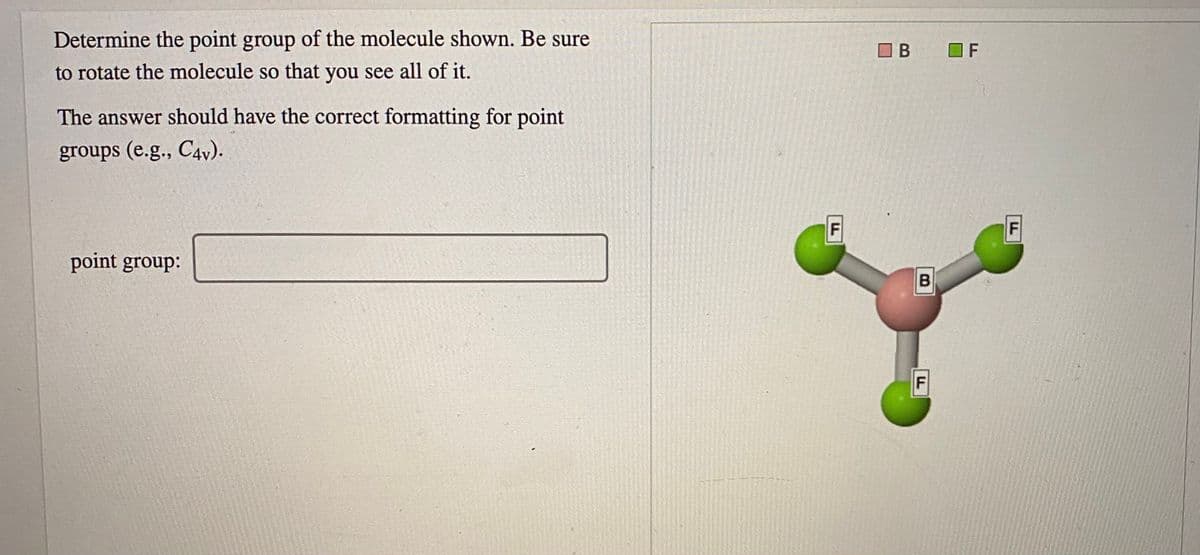Determine the point group of the molecule shown. Be sure
O B
O F
to rotate the molecule so that you see all of it.
The answer should have the correct formatting for point
groups (e.g., C4v).
F
F
point group:
B
