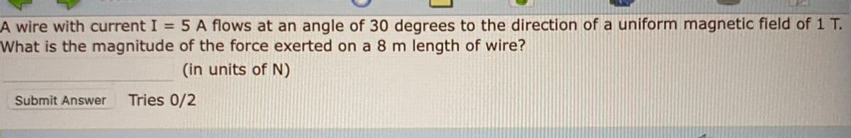 = 5 A flows at an angle of 30 degrees to the direction of a uniform magnetic field of 1 T.
A wire with current I
What is the magnitude of the force exerted on a 8 m length of wire?
%3D
(in units of N)
Submit Answer
Tries 0/2
