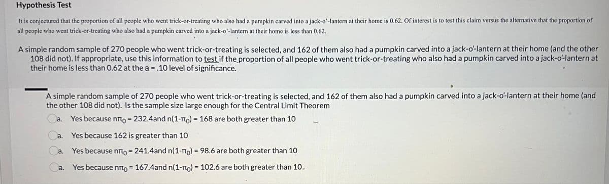 Hypothesis Test
It is conjectured that the proportion of all people who went trick-or-treating who also had a pumpkin carved into a jack-o'-lantern at their home is 0.62. Of interest is to test this claim versus the alternative that the proportion of
all people who went trick-or-treating who also had a pumpkin carved into a jack-o'-lantern at their home is less than 0.62.
A simple random sample of 270 people who went trick-or-treating is selected, and 162 of them also had a pumpkin carved into a jack-o'-lantern at their home (and the other
108 did not). If appropriate, use this information to test if the proportion of all people who went trick-or-treating who also had a pumpkin carved into a jack-o'-lantern at
their home is less than 0.62 at the a= .10 level of significance.
A simple random sample of 270 people who went trick-or-treating is selected, and 162 of them also had a pumpkin carved into a jack-o'-lantern at their home (and
the other 108 did not). Is the sample size large enough for the Central Limit Theorem
Ca. Yes because nã= 232.4and n(1-í) = 168 are both greater than 10
a. Yes because 162 is greater than 10
Yes because noto = 241.4and n(1-1) = 98.6 are both greater than 10
a. Yes because não = 167.4and n(1-π) = 102.6 are both greater than 10
ro