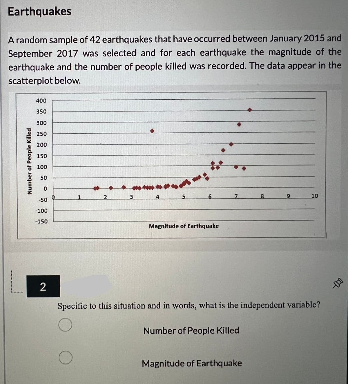 Earthquakes
A random sample of 42 earthquakes that have occurred between January 2015 and
September 2017 was selected and for each earthquake the magnitude of the
earthquake and the number of people killed was recorded. The data appear in the
scatterplot below.
400
350
300
250
200
150
100
50
0
3
5
6
7
9
10
-50
-100
-150
Magnitude of Earthquake
2
Specific to this situation and in words, what is the independent variable?
Number of People Killed
O
Magnitude of Earthquake
Number of People Killed
2