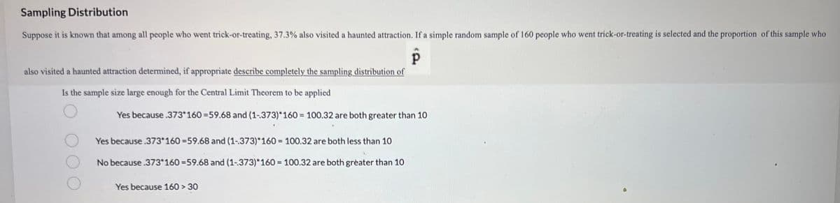 Sampling Distribution
Suppose it is known that among all people who went trick-or-treating, 37.3% also visited a haunted attraction. If a simple random sample of 160 people who went trick-or-treating is selected and the proportion of this sample who
P
also visited a haunted attraction determined, if appropriate describe completely the sampling distribution of
Is the sample size large enough for the Central Limit Theorem to be applied
Yes because .373*160 =59.68 and (1-373)*160 = 100.32 are both greater than 10
Yes because .373*160-59.68 and (1-373)*160= 100.32 are both less than 10
No because .373*160 =59.68 and (1-373)*160 = 100.32 are both greater than 10
Yes because 160 > 30