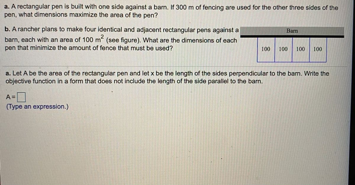 a. A rectangular pen is built with one side against a barn. If 300 m of fencing are used for the other three sides of the
pen, what dimensions maximize the area of the pen?
b. A rancher plans to make four identical and adjacent rectangular pens against a
Barn
barn, each with an area of 100 m (see figure). What are the dimensions of each
pen that minimize the amount of fence that must be used?
100
100
100
100
a. Let A be the area of the rectangular pen and let x be the length of the sides perpendicular to the barn. Write the
objective function in a form that does not include the length of the side parallel to the barn.
A D
(Type an expression.)
