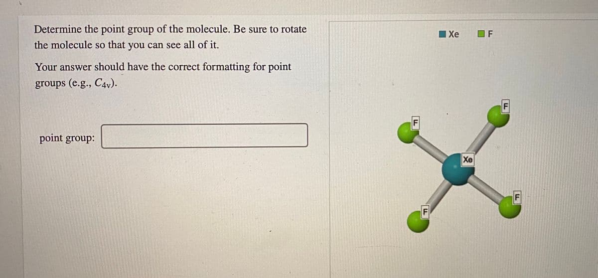 Determine the point group of the molecule. Be sure to rotate
I Xe
O F
the molecule so that you can see all of it.
Your answer should have the correct formatting for point
groups (e.g., C4v).
F
point group:
Xe
F
F.
LL
F.

