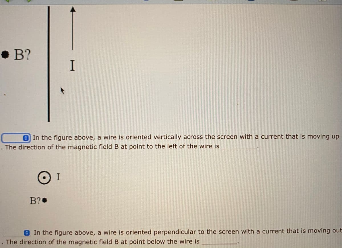 • B?
I
8 In the figure above, a wire is oriented vertically across the screen with a current that is moving up
The direction of the magnetic field B at point to the left of the wire is
I
B?
In the figure above, a wire is oriented perpendicular to the screen with a current that is moving out
The direction of the magnetic field B at point below the wire is
