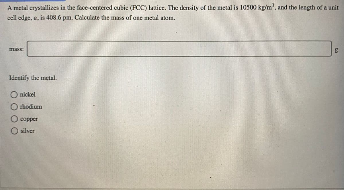 A metal crystallizes in the face-centered cubic (FCC) lattice. The density of the metal is 10500 kg/m', and the length of a unit
cell edge, a, is 408.6 pm. Calculate the mass of one metal atom.
mass:
Identify the metal.
O nickel
O rhodium
O copper
O silver
