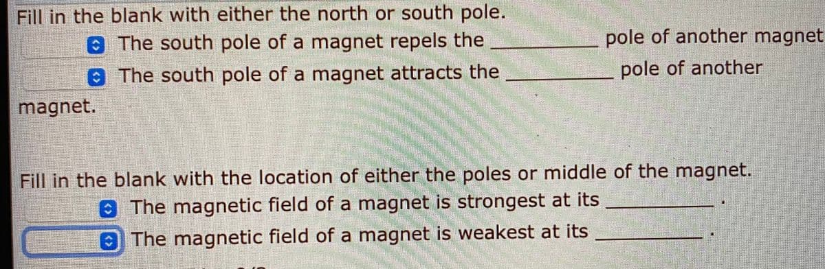 Fill in the blank with either the north or south pole.
The south pole of a magnet repels the
pole of another magnet
The south pole of a magnet attracts the
pole of another
magnet.
Fill in the blank with the location of either the poles or middle of the magnet.
The magnetic field of a magnet is strongest at its
The magnetic field of a magnet is weakest at its
