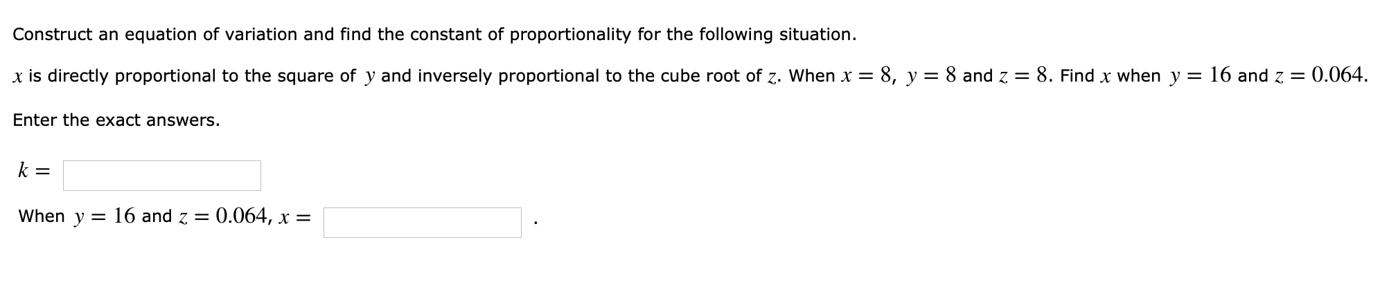 Construct an equation of variation and find the constant of proportionality for the following situation
x is directly proportional to the square of y and inversely proportional to the cube root of when x = 8, y = 8 and Z-8. Find x when y = 16 and
Enter the exact answers.
k=
When y = 16 and Z = 0.064, x
= O.064.
