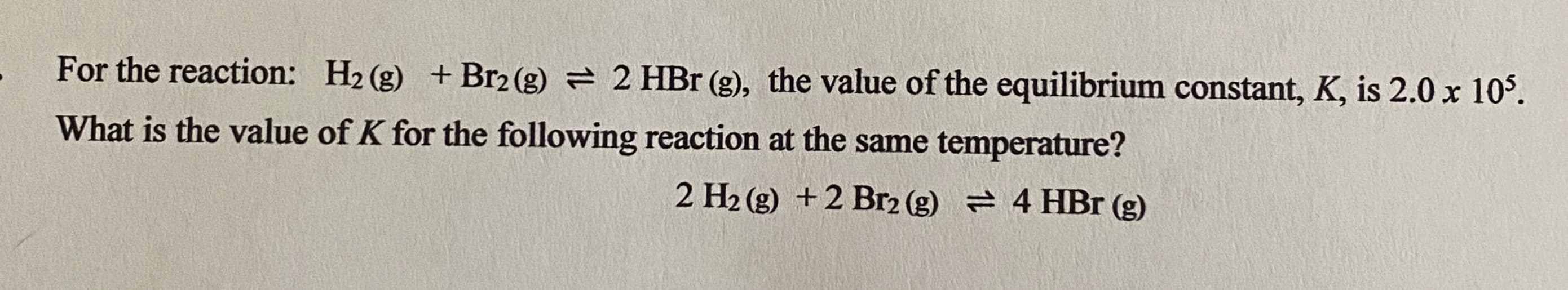 For the reaction: H2 (g) +Br2 (g) = 2 HBr (g), the value of the equilibrium constant, K, is 2.0 x 10'.
What is the value of K for the following reaction at the same temperature?
2 H2 (g) +2 Br2 (g) = 4 HBr (g)
