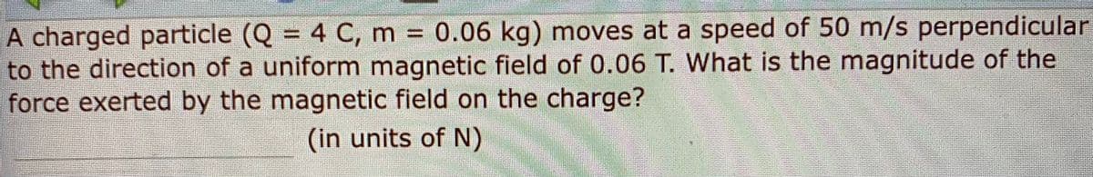 A charged particle (Q = 4 C, m 0.06 kg) moves at a speed of 50 m/s perpendicular
to the direction of a uniform magnetic field of 0.06 T. What is the magnitude of the
force exerted by the magnetic field on the charge?
%3D
(in units of N)
