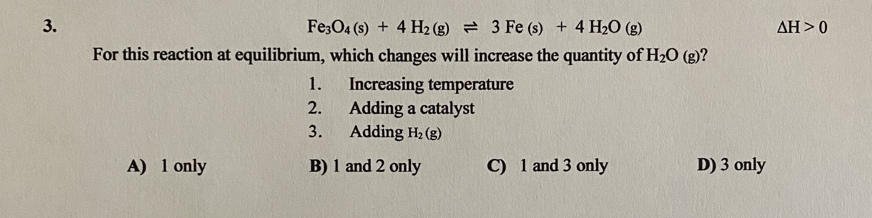 Fe;O4 (s) + 4 H2 (g) = 3 Fe (s) + 4 H20 (g)
AH > 0
For this reaction at equilibrium, which changes will increase the quantity of H20 (g)?
Increasing temperature
Adding a catalyst
Adding H2 (g)
1.
2.
3.
A) 1 only
B) 1 and 2 only
C) 1 and 3 only
D) 3 only
3.
