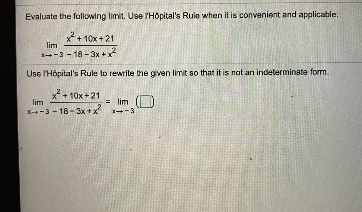 Evaluate the following limit. Use l'Hôpital's Rule when it is convenient and applicable.
x+10x +21
lim
X→-3 -18-3x +x
Use l'Hôpital's Rule to rewrite the given limit so that it is not an indeterminate form.
x + 10x + 21
lim
lim
x→-3 - 18 -3x+x
2
X -3
