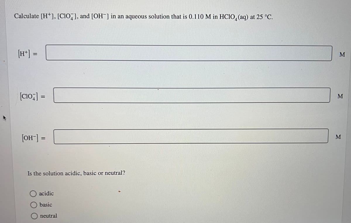Calculate [H], [CIO], and [OH-] in an aqueous solution that is 0.110 M in HClO4 (aq) at 25 °C.
=
[CIO]=
[OH-] =
Is the solution acidic, basic or neutral?
O acidic
basic
neutral
M
M
M