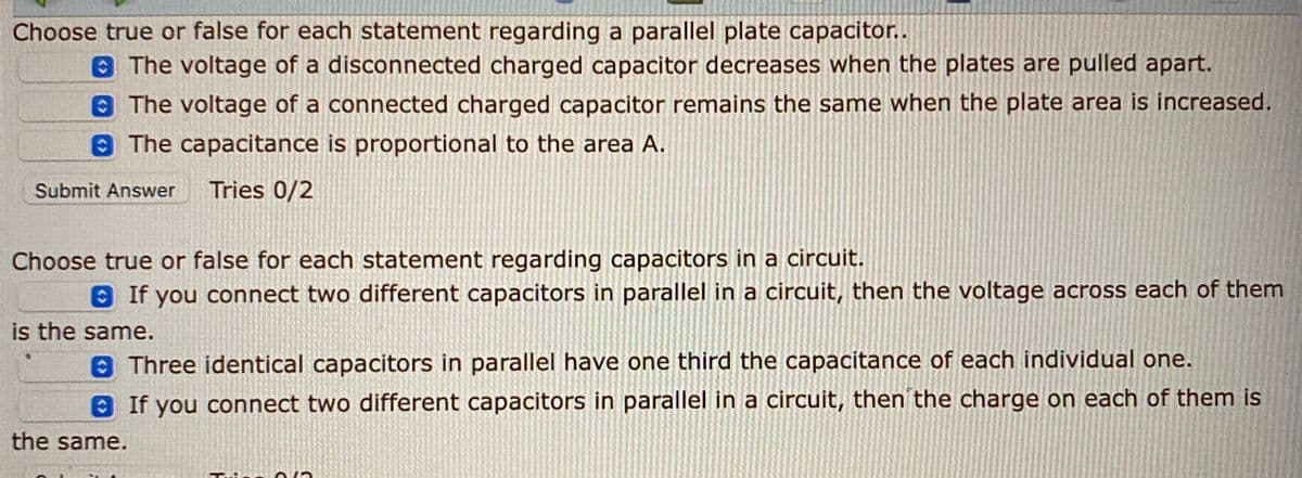Choose true or false for each statement regarding a parallel plate capacitor..
The voltage of a disconnected charged capacitor decreases when the plates are pulled apart.
The voltage of a connected charged capacitor remains the same when the plate area is increased.
8 The capacitance is proportional to the area A.
Submit Answer
Tries 0/2
Choose true or false for each statement regarding capacitors in a circuit.
8 If you connect two different capacitors in parallel in a circuit, then the voltage across each of them
is the same.
8 Three identical capacitors in parallel have one third the capacitance of each individual one.
8 If you connect two different capacitors in parallel in a circuit, then the charge on each of them is
the same.
