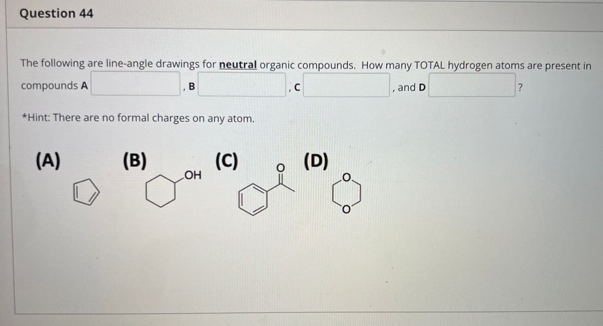 Question 44
The following are line-angle drawings for neutral organic compounds. How many TOTAL hydrogen atoms are present in
compounds A
, B
В
and D
*Hint: There are no formal charges on any atom.
(A)
(B)
(C)
(D)
O.
