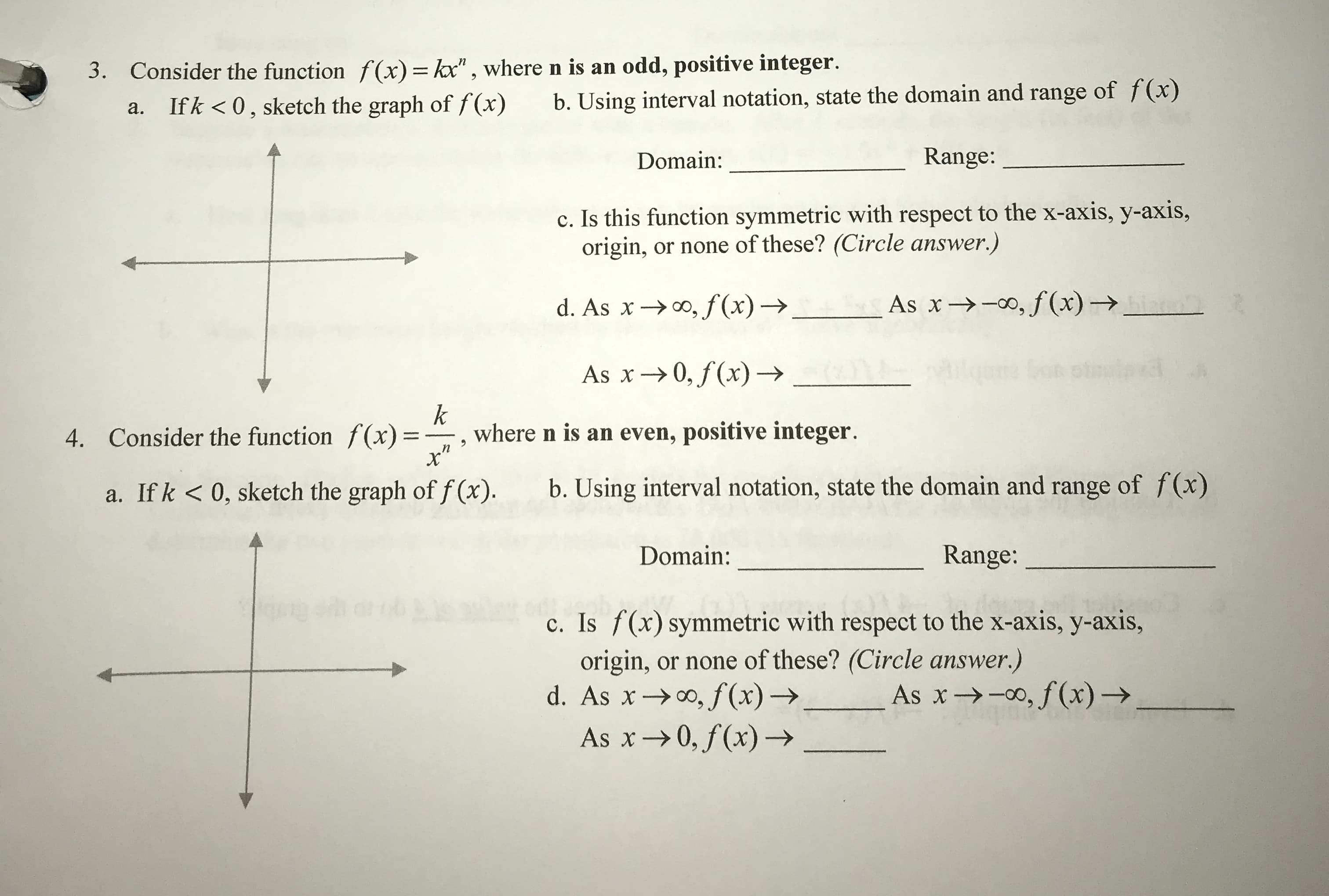 3. Consider the function f(x)-", where n is an odd, positive integer.
a. Ifk <0, sketch the graph of x) b. Using interval notation, state the domain and range of f(x)
ain:Range:
c. Is this function symmetric with respect to the x-axis, y-axis,
origin, or none of these? (Circle answer.)
d. As x → oo,f(x) →
As x →-00,"f(x) →
As x → 0,f(x) →
4. Consider the function f(x)where n is an even, positive integer
a. If k <0, sketch the graph of f (x).
b. Using interval notation, state the domain and range of f(x)
Domain:
Range:
c. Is f(x) symmetric with respect to the x-axis, y-axis,
origin, or none of these? (Circle answer.)
d. As x → 00,f(x) →
. As x →-00, f(x) →
As x → 0,f(x) →
