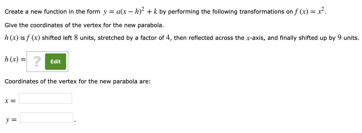 Create a new function in the form y = a(x-h)2 + k by performing the following transformations on f (x) = X2.
Give the coordinates of the vertex for the new parabola.
h (x) is f (r) shifted left 8 units, stretched by a factor of 4, then reflected across the x-axis, and finally shifted up by 9 units.
h (x) =
Edit
Coordinates of the vertex for the new parabola are:
x=
y=
