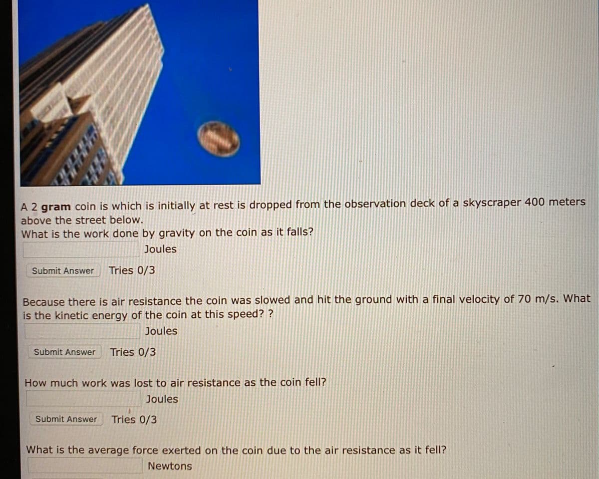 A 2 gram coin is which is initially at rest is dropped from the observation deck of a skyscraper 400 meters
above the street below.
What is the work done by gravity on the coin as it falls?
Joules
Submit Answer
Tries 0/3
Because there is air resistance the coin was slowed and hit the ground with a final velocity of 70 m/s. What
is the kinetic energy of the coin at this speed? ?
Joules
Submit Answer
Tries 0/3
How much work was lost to air resistance as the coin fell?
Joules
Submit Answer
Tries 0/3
What is the average force exerted on the coin due to the air resistance as it fell?
Newtons
