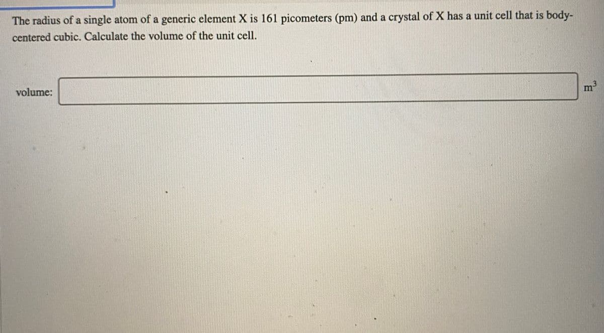 The radius of a single atom of a generic element X is 161 picometers (pm) and a crystal of X has a unit cell that is body-
centered cubic. Calculate the volume of the unit cell.
m
volume:
