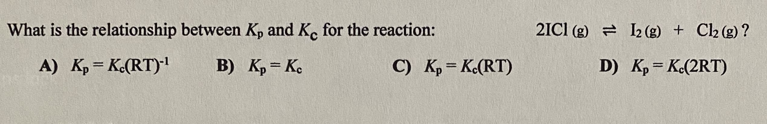 What is the relationship between K, and Ko for the reaction:
2ICI (g) = I2 (g) + Cl2 (g) ?
A) Kp= K«(RT)
B) Kp = Ko
C) K, = K.(RT)
D) K,= K.(2RT)
%3D
