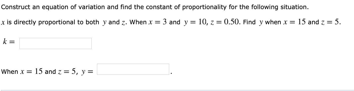 Construct an equation of variation and find the constant of proportionality for the following situation.
x is directly proportional to both y and z. Whenx 3 and y -10, z0.50. Find y when x 15 and z 5
When
15 and z-5, y-
