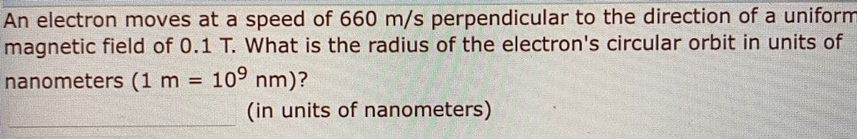 An electron moves at a speed of 660 m/s perpendicular to the direction of a uniform
magnetic field of 0.1 T. What is the radius of the electron's circular orbit in units of
nanometers (1 m = 109 nm)?
%3D
(in units of nanometers)
