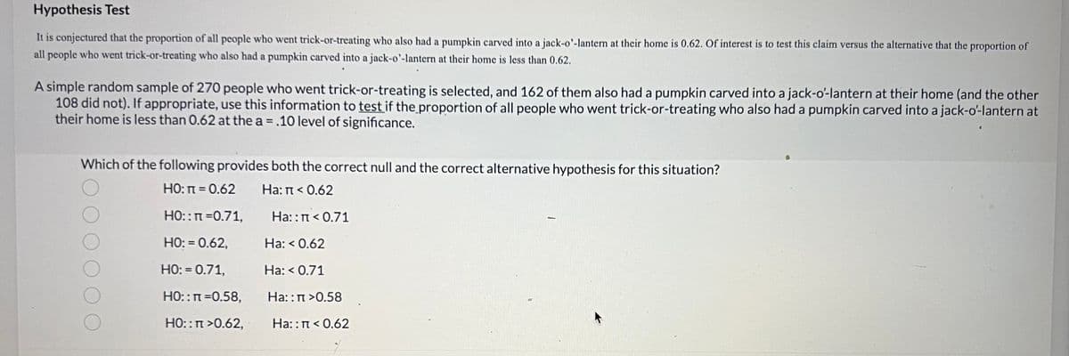 Hypothesis Test
is conjectured that the proportion of all people who went trick-or-treating who also had a pumpkin carved into a jack-o'-lantern at their home is 0.62. Of interest is to test this claim versus the alternative that the proportion of
all people who went trick-or-treating who also had a pumpkin carved into a jack-o'-lantern at their home is less than 0.62.
A simple random sample of 270 people who went trick-or-treating is selected, and 162 of them also had a pumpkin carved into a jack-o'-lantern at their home (and the other
108 did not). If appropriate, use this information to test if the proportion of all people who went trick-or-treating who also had a pumpkin carved into a jack-o'-lantern at
their home is less than 0.62 at the a = .10 level of significance.
Which of the following provides both the correct null and the correct alternative hypothesis for this situation?
НО: п = 0.62
Ha: π < 0.62
HO:: n=0.71,
HO: = 0.62,
HO: = 0.71,
HO:: π =0.58,
A
HO::n>0.62,
Ha::n <0.71
Ha: < 0.62
Ha: < 0.71
Ha::n>0.58
Ha:: π < 0.62