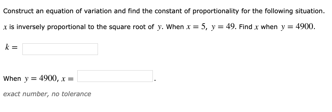 Construct an equation of variation and find the constant of proportionality for the following situation.
x is inversely proportional to the square root of y. When x-5, y- 49. Find x when y 4900.
When y - 4900, x -
exact number, no tolerance
