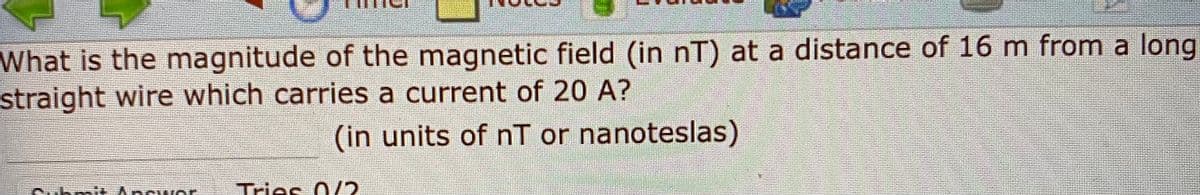 What is the magnitude of the magnetic field (in nT) at a distance of 16 m from a long
straight wire which carries a current of 20 A?
(in units of nT or nanoteslas)
Ancwe
Tries
0/2
