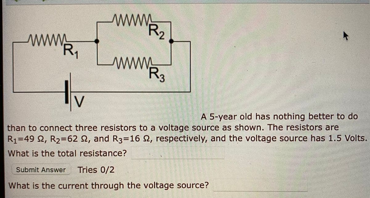 www
R2
R,
www
R3
V
A 5-year old has nothing better to do
than to connect three resistors to a voltage source as shown. The resistors are
R1=49 2, R2=62 2, and R3=D16 2, respectively, and the voltage source has 1.5 Volts.
What is the total resistance?
Submit Answer
Tries 0/2
What is the current through the voltage source?
