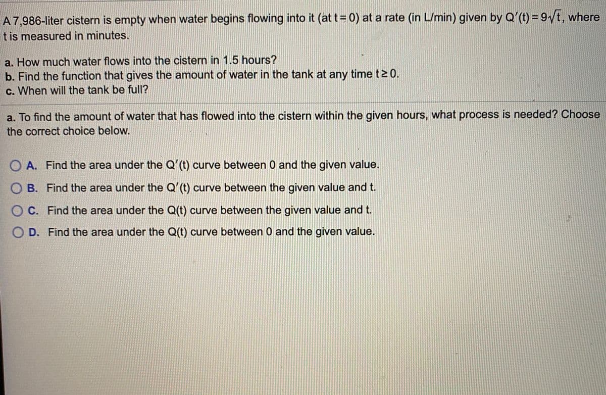 A 7,986-liter cistern is empty when water begins flowing into it (at t= 0) at a rate (in L/min) given by Q'(t) = 9/t, where
t is measured in minutes.
a. How much water flows into the cistern in 1.5 hours?
b. Find the function that gives the amount of water in the tank at any time t2 0.
c. When will the tank be full?
a. To find the amount of water that has flowed into the cistern within the given hours, what process is needed? Choose
the correct choice below.
O A. Find the area under the Q'(t) curve between 0 and the given value.
O B. Find the area under the Q'(t) curve between the given value and t.
O C. Find the area under the Q(t) curve between the given value and t.
O D. Find the area under the Q(t) curve between 0 and the given value.

