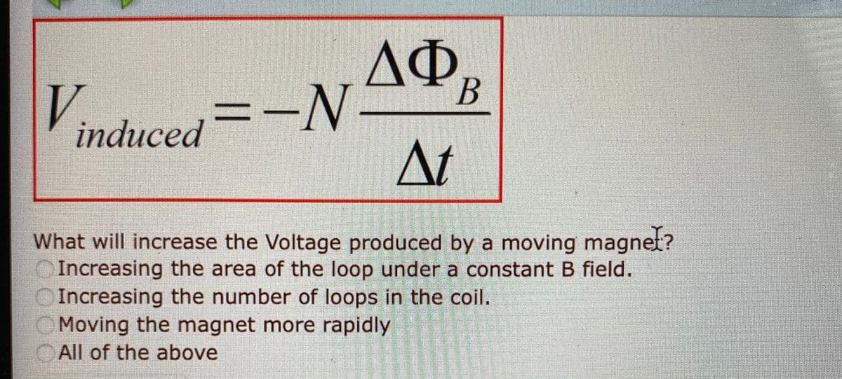 ΔΦ.
Vndeed=-N
At
ДФ
%3D
induced
What will increase the Voltage produced by a moving magnet?
OIncreasing the area of the loop under a constant B field.
Increasing the number of loops in the coil.
O Moving the magnet more rapidly
O All of the above

