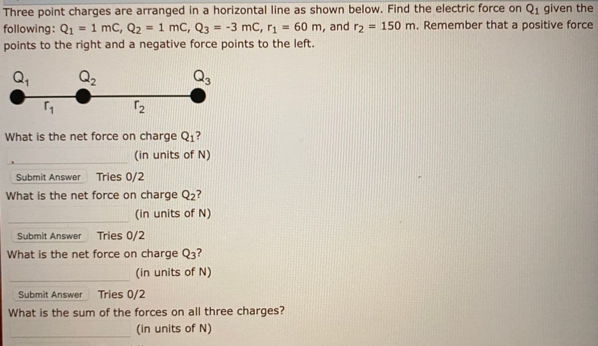 Three point charges are arranged in a horizontal line as shown below. Find the electric force on Q1 given the
= 60 m, and r2
150 m. Remember that a positive force
following: Q1 = 1 mC, Q2 = 1 mC, Q3 = -3 mC, r1
points to the right and a negative force points to the left.
%3!
%3D
%3D
%3D
Q,
Q2
Q3
What is the net force on charge Q1?
(in units of N)
Submit Answer
Tries 0/2
What is the net force on charge Q2?
(in units of N)
Submit Answer
Tries 0/2
What is the net force on charge Q3?
(in units of N)
Submit Answer
Tries 0/2
What is the sum of the forces on all three charges?
(in units of N)
