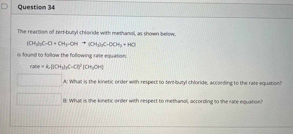 Question 34
The reaction of tert-butyl chloride with methanol, as shown below,
(CH3)3C-CI + CH3-OH → (CH3)3C-OCH3 + HCI
is found to follow the following rate equation:
rate = k,[(CH3)3C-Cij² [CH3OH]
%3D
A: What is the kinetic order with respect to tert-butyl chloride, according to the rate equation?
B: What is the kinetic order with respect to methanol, according to the rate equation?
