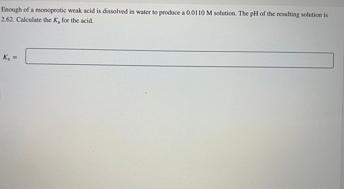 Enough of a monoprotic weak acid is dissolved in water to produce a 0.0110 M solution. The pH of the resulting solution is
2.62. Calculate the K₂ for the acid.
K₂=
Ka