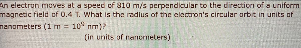 An electron moves at a speed of 810 m/s perpendicular to the direction of a uniform
magnetic field of 0.4 T. What is the radius of the electron's circular orbit in units of
nanometers (1 m = 10° nm)?
(in units of nanometers)
