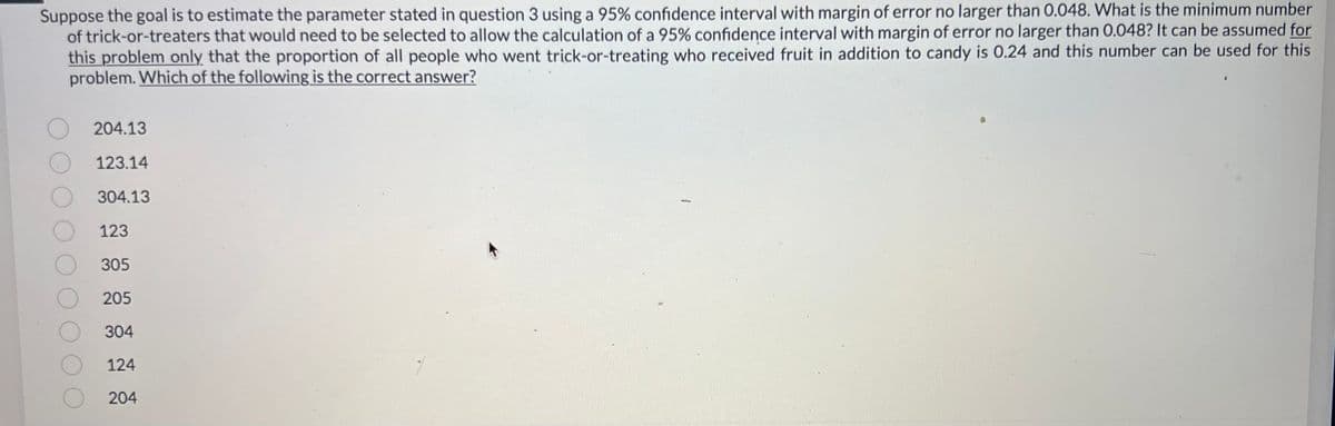 Suppose the goal is to estimate the parameter stated in question 3 using a 95% confidence interval with margin of error no larger than 0.048. What is the minimum number
of trick-or-treaters that would need to be selected to allow the calculation of a 95% confidence interval with margin of error no larger than 0.048? It can be assumed for
this problem only that the proportion of all people who went trick-or-treating who received fruit in addition to candy is 0.24 and this number can be used for this
problem. Which of the following is the correct answer?
204.13
123.14
304.13
123
305
205
304
124
204