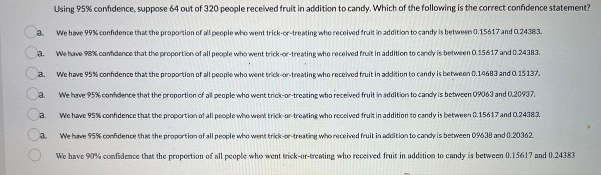 Using 95% confidence, suppose 64 out of 320 people received fruit in addition to candy. Which of the following is the correct confidence statement?
Oa.
We have 99% confidence that the proportion of all people who went trick-or-treating who received fruit in addition to candy is between 0.15617 and 0.24383.
Oa.
We have 98% confidence that the proportion of all people who went trick-or-treating who received fruit in addition to candy is between 0.15617 and 0.24383.
We have 95% confidence that the proportion of all people who went trick-or-treating who received fruit in addition to candy is between 0.14683 and 0.15137.
Ca.
Oa
a.
We have 95% confidence that the proportion of all people who went trick-or-treating who received fruit in addition to candy is between 09063 and 0.20937.
Ca. We have 95% confidence that the proportion of all people who went trick-or-treating who received fruit in addition to candy is between 0.15617 and 0.24383.
Ca.
We have 95% confidence that the proportion of all people who went trick-or-treating who received fruit in addition to candy is between 09638 and 0.20362.
We have 90% confidence that the proportion of all people who went trick-or-treating who received fruit in addition to candy is between 0.15617 and 0.24383